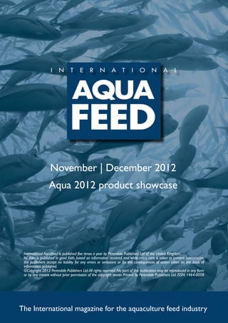 November | December 2012
                 Aqua 2012 product showcase




 International Aquafeed is published five times a year by Perendale Publishers Ltd of the United Kingdom.
 All data is published in good faith, based on information received, and while every care is taken to prevent inaccuracies,
 the publishers accept no liability for any errors or omissions or for the consequences of action taken on the basis of
 information published.
 ©Copyright 2012 Perendale Publishers Ltd. All rights reserved. No part of this publication may be reproduced in any form
 or by any means without prior permission of the copyright owner. Printed by Perendale Publishers Ltd. ISSN: 1464-0058




The International magazine for the aquaculture feed industry
 