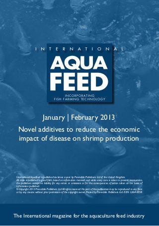 I N C O R P O R AT I N G
                                     f i s h far m ing t e c h no l og y




                          January | February 2013
  Novel additives to reduce the economic
  impact of disease on shrimp production




 International Aquafeed is published six times a year by Perendale Publishers Ltd of the United Kingdom.
 All data is published in good faith, based on information received, and while every care is taken to prevent inaccuracies,
 the publishers accept no liability for any errors or omissions or for the consequences of action taken on the basis of
 information published.
 ©Copyright 2013 Perendale Publishers Ltd. All rights reserved. No part of this publication may be reproduced in any form
 or by any means without prior permission of the copyright owner. Printed by Perendale Publishers Ltd. ISSN: 1464-0058




The International magazine for the aquaculture feed industry
 