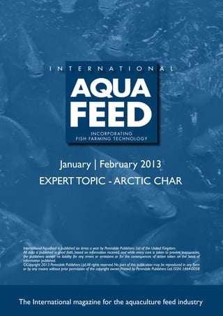 I N C O R P O R AT I N G
                                     f i s h far m ing t e c h no l og y




                          January | February 2013
           EXPERT TOPIC - ARCTIC CHAR




 International Aquafeed is published six times a year by Perendale Publishers Ltd of the United Kingdom.
 All data is published in good faith, based on information received, and while every care is taken to prevent inaccuracies,
 the publishers accept no liability for any errors or omissions or for the consequences of action taken on the basis of
 information published.
 ©Copyright 2013 Perendale Publishers Ltd. All rights reserved. No part of this publication may be reproduced in any form
 or by any means without prior permission of the copyright owner. Printed by Perendale Publishers Ltd. ISSN: 1464-0058




The International magazine for the aquaculture feed industry
 