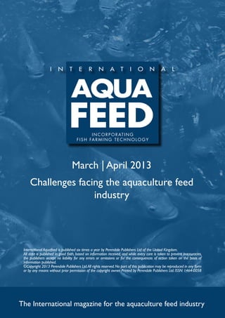 I N C O R P O R AT I N G
                                     f i s h far m ing t e c h no l og y




                                  March | April 2013
     Challenges facing the aquaculture feed
                    industry




 International Aquafeed is published six times a year by Perendale Publishers Ltd of the United Kingdom.
 All data is published in good faith, based on information received, and while every care is taken to prevent inaccuracies,
 the publishers accept no liability for any errors or omissions or for the consequences of action taken on the basis of
 information published.
 ©Copyright 2013 Perendale Publishers Ltd. All rights reserved. No part of this publication may be reproduced in any form
 or by any means without prior permission of the copyright owner. Printed by Perendale Publishers Ltd. ISSN: 1464-0058




The International magazine for the aquaculture feed industry
 