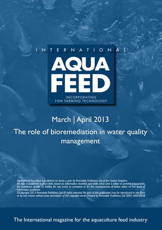 I N C O R P O R AT I N G
                                     f i s h far m ing t e c h no l og y




                                  March | April 2013
The role of bioremediation in water quality
               management




 International Aquafeed is published six times a year by Perendale Publishers Ltd of the United Kingdom.
 All data is published in good faith, based on information received, and while every care is taken to prevent inaccuracies,
 the publishers accept no liability for any errors or omissions or for the consequences of action taken on the basis of
 information published.
 ©Copyright 2013 Perendale Publishers Ltd. All rights reserved. No part of this publication may be reproduced in any form
 or by any means without prior permission of the copyright owner. Printed by Perendale Publishers Ltd. ISSN: 1464-0058




The International magazine for the aquaculture feed industry
 
