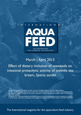 I N C O R P O R AT I N G
                                     f i s h far m ing t e c h no l og y




                                  March | April 2013
 Effect of dietary inclusion of seaweeds on
intestinal proteolytic activity of juvenile sea
             bream, Sparus aurata


 International Aquafeed is published six times a year by Perendale Publishers Ltd of the United Kingdom.
 All data is published in good faith, based on information received, and while every care is taken to prevent inaccuracies,
 the publishers accept no liability for any errors or omissions or for the consequences of action taken on the basis of
 information published.
 ©Copyright 2013 Perendale Publishers Ltd. All rights reserved. No part of this publication may be reproduced in any form
 or by any means without prior permission of the copyright owner. Printed by Perendale Publishers Ltd. ISSN: 1464-0058




The International magazine for the aquaculture feed industry
 