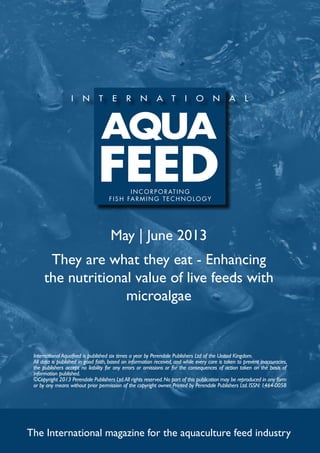 May | June 2013
They are what they eat - Enhancing
the nutritional value of live feeds with
microalgae
The International magazine for the aquaculture feed industry
International Aquafeed is published six times a year by Perendale Publishers Ltd of the United Kingdom.
All data is published in good faith, based on information received, and while every care is taken to prevent inaccuracies,
the publishers accept no liability for any errors or omissions or for the consequences of action taken on the basis of
information published.
©Copyright 2013 Perendale Publishers Ltd.All rights reserved.No part of this publication may be reproduced in any form
or by any means without prior permission of the copyright owner. Printed by Perendale Publishers Ltd. ISSN: 1464-0058
INCORPORATING
f ish farming technolog y
 