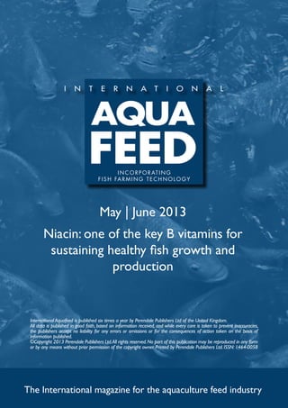 May | June 2013
Niacin: one of the key B vitamins for
sustaining healthy fish growth and
production
The International magazine for the aquaculture feed industry
International Aquafeed is published six times a year by Perendale Publishers Ltd of the United Kingdom.
All data is published in good faith, based on information received, and while every care is taken to prevent inaccuracies,
the publishers accept no liability for any errors or omissions or for the consequences of action taken on the basis of
information published.
©Copyright 2013 Perendale Publishers Ltd.All rights reserved.No part of this publication may be reproduced in any form
or by any means without prior permission of the copyright owner. Printed by Perendale Publishers Ltd. ISSN: 1464-0058
INCORPORATING
f ish farming technolog y
 