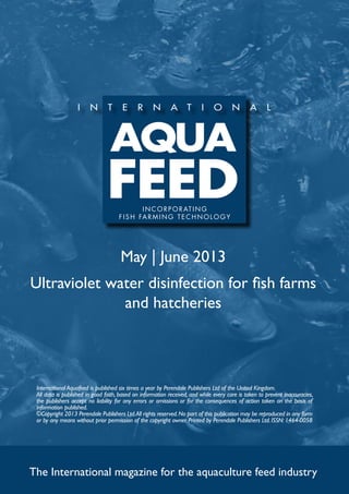 May | June 2013
Ultraviolet water disinfection for fish farms
and hatcheries
The International magazine for the aquaculture feed industry
International Aquafeed is published six times a year by Perendale Publishers Ltd of the United Kingdom.
All data is published in good faith, based on information received, and while every care is taken to prevent inaccuracies,
the publishers accept no liability for any errors or omissions or for the consequences of action taken on the basis of
information published.
©Copyright 2013 Perendale Publishers Ltd.All rights reserved.No part of this publication may be reproduced in any form
or by any means without prior permission of the copyright owner. Printed by Perendale Publishers Ltd. ISSN: 1464-0058
INCORPORATING
f ish farming technolog y
 