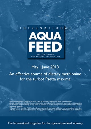 May | June 2013
An effective source of dietary methionine
for the turbot Psetta maxima
The International magazine for the aquaculture feed industry
International Aquafeed is published six times a year by Perendale Publishers Ltd of the United Kingdom.
All data is published in good faith, based on information received, and while every care is taken to prevent inaccuracies,
the publishers accept no liability for any errors or omissions or for the consequences of action taken on the basis of
information published.
©Copyright 2013 Perendale Publishers Ltd.All rights reserved.No part of this publication may be reproduced in any form
or by any means without prior permission of the copyright owner. Printed by Perendale Publishers Ltd. ISSN: 1464-0058
INCORPORATING
f ish farming technolog y
 