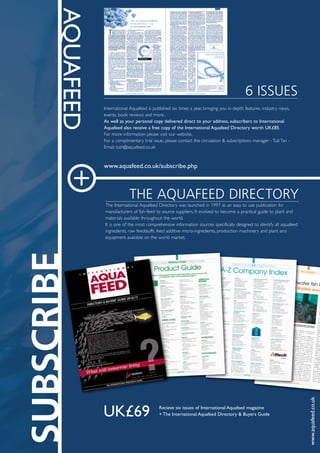 AQUAFEED
6 ISSUES
International	Aquafeed	is	published	six	times	a	year,	bringing	you	in-depth	features,	industry	news,	
events,	book	reviews	and	more.	
As	well	as	your	personal	copy	delivered	direct	to	your	address,	subscribers	to	International	
Aquafeed	also	receive	a	free	copy	of	the	International	Aquafeed	Directory	worth	UK£85.	
For	more	information	please	visit	our	website.		
For	a	complimentary	trial	issue,	please	contact	the	circulation	&	subscriptions	manager	-	Tuti	Tan	-	
Email:	tutit@aquafeed.co.uk
www.aquafeed.co.uk/subscribe.php
THE AQUAFEED DIRECTORY
The	International	Aquafeed	Directory	was	launched	in	1997	as	an	easy	to	use	publication	for	
manufacturers	of	fish	feed	to	source	suppliers.	It	evolved	to	become	a	practical	guide	to	plant	and	
materials	available	throughout	the	world.
It	is	one	of	the	most	comprehensive	information	sources	specifically	designed	to	identify	all	aquafeed	
ingredients,	raw	feedstuffs,	feed	additive	micro-ingredients,	production	machinery	and	plant	and	
equipment	available	on	the	world	market.	
+
www.aquafeed.co.uk
UK£69	 Recieve	six	issues	of	International	Aquafeed	magazine
+	The	International	Aquafeed	Directory	&	Buyers	Guide
16
INTERNATIONAL AQUAFEED DIRECTORY 2012/13
SCIENCE DFO SCIENCE SCI
Saltwater mariculture-aquaculture inQuebec may soon welcome a newarrival: the Spotted Wolffish, athreatened and little-known species thattastes delicious.
In Quebec, commercial fish farmscurrently limit themselves to farmingfreshwater fish, while the maricultureindustry has focused until very recentlyon molluscs. In other parts of the world,saltwater fish farms are located right inthe ocean. Doing so significantly reducesfarming costs and makes themprofitable. In Quebec, installingaquaculture equipment in the ocean is adicey prospect because of ice cover inwinter. Previously, experiments withfarming saltwater fish in tanks revealedthe need for technical expertise as wellas the high cost of production. Today,however, research advances are showingthe potential of the Spotted Wolffish.This new mariculture candidate wasfirst noticed in the early 2000s. At thetime, teams from the Maurice-Lamontagne Institute in Mont-Joli,Quebec, collected their first SpottedWolffish as part of the research projectsthey were conducting with the
Université du Québec à Rimouski andthe Quebec ministry of agriculture,fisheries and food.
First of all, the Spotted Wolffish is afish that adapts well to the conditions itis kept in and is easy to domesticate. Itdevelops quickly at very lowtemperatures and is not very sensitive tochanges in the salinity of the water.Spotted Wolffish can be farmed in highdensities, something that is crucial forthe profitability of an aquacultureoperation (see Figure 2). As well, eventhough the Spotted Wolffish does notreproduce spontaneously in captivity,new generations can be produced everyyear using captive broodstock. And let’snot forget another important quality thisfish possesses: it tastes great.Aside from these obvious advantages,it is important to find out how thisspecies grows in captivity so that itspotential benefit to Quebec’s aquacultureindustry can be properly assessed. Forthat reason, Denis Chabot, a researcher atthe Maurice-Lamontagne Institute, wasapproached by the Société dedéveloppement de l’industrie maricole(SODIM) to carry tests using water tanks.
r
w
a
d
w
ca
Le
de
the
T
of f
de G
Mau
200
thes
hand
resea
cond
those
opera
compa
and I
have b
comme
years
Mont-Jo
slightly
Norway
consider
species;
Maurice-
some roo
Feeding
challenges
in farme
commercia
intended fo
modified. T
wolffish tha
to develo
Researchers
offers enoug
needs of the
the feed doe
bottom of the
when it com
raised in high
Farming saltwater fish inThe Spotted Wolffish show
Figure 2: Spotted Wolffish in farming tank
Photo: Arianne Savoie, Fisheries and Oceans Canada
pg16_DFO_wolffish.qxd 24/8/12 12:30 Page 16
 