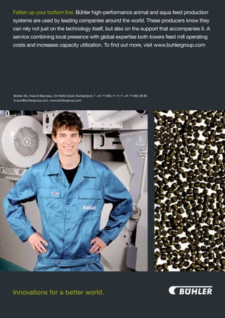 Innovations for a better world.
Bühler AG, Feed & Biomass, CH-9240 Uzwil, Switzerland, T +41 71 955 11 11, F +41 71 955 28 96
fu.buz@buhlergroup.com, www.buhlergroup.com
Fatten up your bottom line. Bühler high-performance animal and aqua feed production
systems are used by leading companies around the world. These producers know they
can rely not just on the technology itself, but also on the support that accompanies it. A
service combining local presence with global expertise both lowers feed mill operating
costs and increases capacity utilization. To find out more, visit www.buhlergroup.com
 