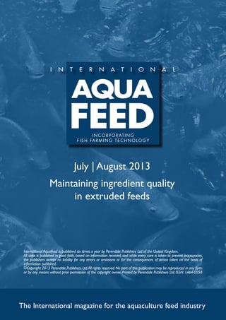 July | August 2013
Maintaining ingredient quality
in extruded feeds
The International magazine for the aquaculture feed industry
International Aquafeed is published six times a year by Perendale Publishers Ltd of the United Kingdom.
All data is published in good faith, based on information received, and while every care is taken to prevent inaccuracies,
the publishers accept no liability for any errors or omissions or for the consequences of action taken on the basis of
information published.
©Copyright 2013 Perendale Publishers Ltd.All rights reserved.No part of this publication may be reproduced in any form
or by any means without prior permission of the copyright owner. Printed by Perendale Publishers Ltd. ISSN: 1464-0058
INCORPORATING
f ish farming technolog y
 