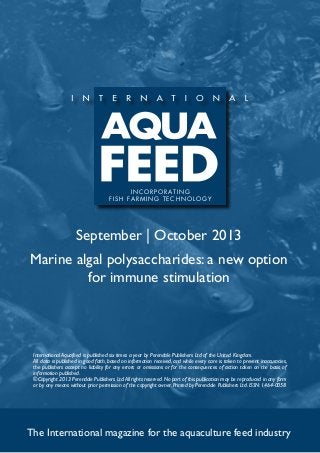 September | October 2013
Marine algal polysaccharides: a new option
for immune stimulation
The International magazine for the aquaculture feed industry
International Aquafeed is published six times a year by Perendale Publishers Ltd of the United Kingdom.
All data is published in good faith, based on information received, and while every care is taken to prevent inaccuracies,
the publishers accept no liability for any errors or omissions or for the consequences of action taken on the basis of
information published.
©Copyright 2013 Perendale Publishers Ltd.All rights reserved.No part of this publication may be reproduced in any form
or by any means without prior permission of the copyright owner. Printed by Perendale Publishers Ltd. ISSN: 1464-0058
INCORPORATING
f ish farming technolog y
 