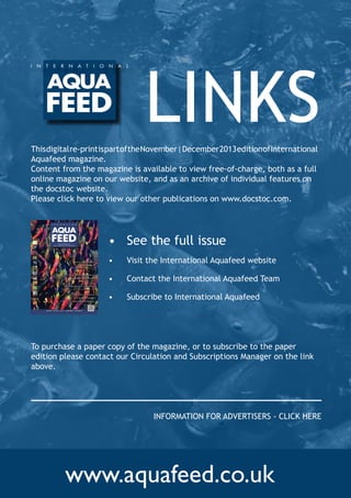 LINKS
This digital re-print is part of the November | December 2013 edition of International
Aquafeed magazine. 	
Content from the magazine is available to view free-of-charge, both as a full
online magazine on our website, and as an archive of individual features on
the docstoc website.
Please click here to view our other publications on www.docstoc.com.

•	 See the full issue

I N C O R P O R AT I N G
f I s h fA R m I N G T e C h N O l O G y

Animal co-product
hydrolysates:

•	

Visit the International Aquafeed website

•	

Contact the International Aquafeed Team

•	

Subscribe to International Aquafeed

– a source of key molecules in aquaculture
feeds

Prevalence of mycotoxins in
aquafeed ingredients:
– an update

Pellet distribution modelling:
– a tool for improved feed delivery in sea cages

New functional
fish feeds to reduce
cardiovascular disease

Vo l u m e 1 6 I s s u e 6 2 0 1 3 -

N oV e m B e R | D e C e m B e R

To purchase a paper copy of the magazine, or to subscribe to the paper
edition please contact our Circulation and Subscriptions Manager on the link
above.  

INFORMATION FOR ADVERTISERS - CLICK HERE

www.aquafeed.co.uk

 