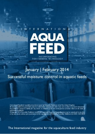 I N C O R P O R AT I N G
f i s h far m ing t e c h no l og y

January | February 2014
Successful moisture control in aquatic feeds

International Aquafeed is published six times a year by Perendale Publishers Ltd of the United Kingdom.
All data is published in good faith, based on information received, and while every care is taken to prevent inaccuracies,
the publishers accept no liability for any errors or omissions or for the consequences of action taken on the basis of
information published.
©Copyright 2014 Perendale Publishers Ltd. All rights reserved. No part of this publication may be reproduced in any form
or by any means without prior permission of the copyright owner. Printed by Perendale Publishers Ltd. ISSN: 1464-0058

The International magazine for the aquaculture feed industry

 