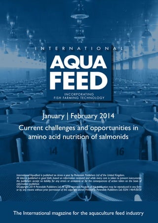 I N C O R P O R AT I N G
f i s h far m ing t e c h no l og y

January | February 2014
Current challenges and opportunities in
amino acid nutrition of salmonids

International Aquafeed is published six times a year by Perendale Publishers Ltd of the United Kingdom.
All data is published in good faith, based on information received, and while every care is taken to prevent inaccuracies,
the publishers accept no liability for any errors or omissions or for the consequences of action taken on the basis of
information published.
©Copyright 2014 Perendale Publishers Ltd. All rights reserved. No part of this publication may be reproduced in any form
or by any means without prior permission of the copyright owner. Printed by Perendale Publishers Ltd. ISSN: 1464-0058

The International magazine for the aquaculture feed industry

 