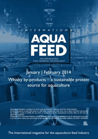 I N C O R P O R AT I N G
f i s h far m ing t e c h no l og y

January | February 2014
Whisky by-products – a sustainable protein
source for aquaculture

International Aquafeed is published six times a year by Perendale Publishers Ltd of the United Kingdom.
All data is published in good faith, based on information received, and while every care is taken to prevent inaccuracies,
the publishers accept no liability for any errors or omissions or for the consequences of action taken on the basis of
information published.
©Copyright 2014 Perendale Publishers Ltd. All rights reserved. No part of this publication may be reproduced in any form
or by any means without prior permission of the copyright owner. Printed by Perendale Publishers Ltd. ISSN: 1464-0058

The International magazine for the aquaculture feed industry

 