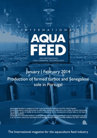 I N C O R P O R AT I N G
f i s h far m ing t e c h no l og y

January | February 2014
Production of farmed turbot and Senegalese
sole in Portugal

International Aquafeed is published six times a year by Perendale Publishers Ltd of the United Kingdom.
All data is published in good faith, based on information received, and while every care is taken to prevent inaccuracies,
the publishers accept no liability for any errors or omissions or for the consequences of action taken on the basis of
information published.
©Copyright 2014 Perendale Publishers Ltd. All rights reserved. No part of this publication may be reproduced in any form
or by any means without prior permission of the copyright owner. Printed by Perendale Publishers Ltd. ISSN: 1464-0058

The International magazine for the aquaculture feed industry

 