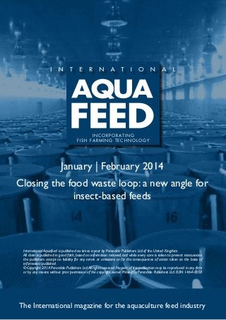 I N C O R P O R AT I N G
f i s h far m ing t e c h no l og y

January | February 2014
Closing the food waste loop: a new angle for
insect-based feeds

International Aquafeed is published six times a year by Perendale Publishers Ltd of the United Kingdom.
All data is published in good faith, based on information received, and while every care is taken to prevent inaccuracies,
the publishers accept no liability for any errors or omissions or for the consequences of action taken on the basis of
information published.
©Copyright 2014 Perendale Publishers Ltd. All rights reserved. No part of this publication may be reproduced in any form
or by any means without prior permission of the copyright owner. Printed by Perendale Publishers Ltd. ISSN: 1464-0058

The International magazine for the aquaculture feed industry

 