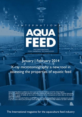 I N C O R P O R AT I N G
f i s h far m ing t e c h no l og y

January | February 2014
X-ray microtomography: a new tool in
assessing the properties of aquatic feed

International Aquafeed is published six times a year by Perendale Publishers Ltd of the United Kingdom.
All data is published in good faith, based on information received, and while every care is taken to prevent inaccuracies,
the publishers accept no liability for any errors or omissions or for the consequences of action taken on the basis of
information published.
©Copyright 2014 Perendale Publishers Ltd. All rights reserved. No part of this publication may be reproduced in any form
or by any means without prior permission of the copyright owner. Printed by Perendale Publishers Ltd. ISSN: 1464-0058

The International magazine for the aquaculture feed industry

 