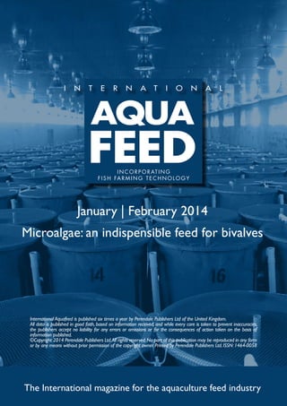 I N C O R P O R AT I N G
f i s h far m ing t e c h no l og y

January | February 2014
Microalgae: an indispensible feed for bivalves

International Aquafeed is published six times a year by Perendale Publishers Ltd of the United Kingdom.
All data is published in good faith, based on information received, and while every care is taken to prevent inaccuracies,
the publishers accept no liability for any errors or omissions or for the consequences of action taken on the basis of
information published.
©Copyright 2014 Perendale Publishers Ltd. All rights reserved. No part of this publication may be reproduced in any form
or by any means without prior permission of the copyright owner. Printed by Perendale Publishers Ltd. ISSN: 1464-0058

The International magazine for the aquaculture feed industry

 