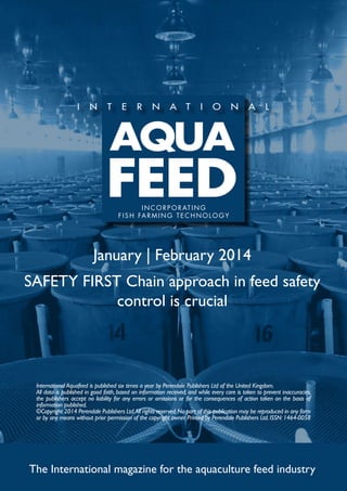 I N C O R P O R AT I N G
f i s h far m ing t e c h no l og y

January | February 2014
SAFETY FIRST Chain approach in feed safety
control is crucial

International Aquafeed is published six times a year by Perendale Publishers Ltd of the United Kingdom.
All data is published in good faith, based on information received, and while every care is taken to prevent inaccuracies,
the publishers accept no liability for any errors or omissions or for the consequences of action taken on the basis of
information published.
©Copyright 2014 Perendale Publishers Ltd. All rights reserved. No part of this publication may be reproduced in any form
or by any means without prior permission of the copyright owner. Printed by Perendale Publishers Ltd. ISSN: 1464-0058

The International magazine for the aquaculture feed industry

 