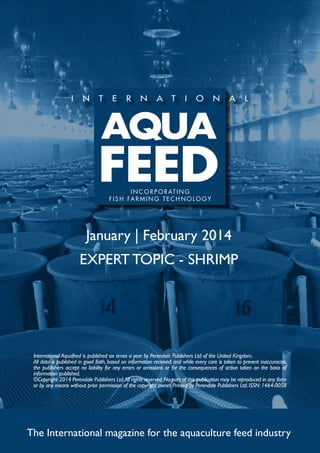 I N C O R P O R AT I N G
f i s h far m ing t e c h no l og y

January | February 2014
EXPERT TOPIC - SHRIMP

International Aquafeed is published six times a year by Perendale Publishers Ltd of the United Kingdom.
All data is published in good faith, based on information received, and while every care is taken to prevent inaccuracies,
the publishers accept no liability for any errors or omissions or for the consequences of action taken on the basis of
information published.
©Copyright 2014 Perendale Publishers Ltd. All rights reserved. No part of this publication may be reproduced in any form
or by any means without prior permission of the copyright owner. Printed by Perendale Publishers Ltd. ISSN: 1464-0058

The International magazine for the aquaculture feed industry

 