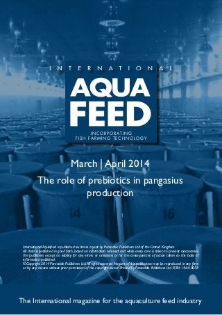 March | April 2014
The role of prebiotics in pangasius
production
The International magazine for the aquaculture feed industry
International Aquafeed is published six times a year by Perendale Publishers Ltd of the United Kingdom.
All data is published in good faith, based on information received, and while every care is taken to prevent inaccuracies,
the publishers accept no liability for any errors or omissions or for the consequences of action taken on the basis of
information published.
©Copyright 2014 Perendale Publishers Ltd.All rights reserved.No part of this publication may be reproduced in any form
or by any means without prior permission of the copyright owner. Printed by Perendale Publishers Ltd. ISSN: 1464-0058
INCORPORATING
FISH FARMING TECHNOLOGY
 