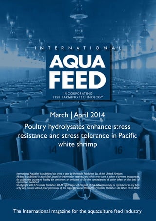 March | April 2014
Poultry hydrolysates enhance stress
resistance and stress tolerance in Pacific
white shrimp
The International magazine for the aquaculture feed industry
International Aquafeed is published six times a year by Perendale Publishers Ltd of the United Kingdom.
All data is published in good faith, based on information received, and while every care is taken to prevent inaccuracies,
the publishers accept no liability for any errors or omissions or for the consequences of action taken on the basis of
information published.
©Copyright 2014 Perendale Publishers Ltd.All rights reserved.No part of this publication may be reproduced in any form
or by any means without prior permission of the copyright owner. Printed by Perendale Publishers Ltd. ISSN: 1464-0058
INCORPORATING
FISH FARMING TECHNOLOGY
 