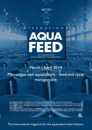 March | April 2014
Microalgae and aquaculture - feed and cycle
management
The International magazine for the aquaculture feed industry
International Aquafeed is published six times a year by Perendale Publishers Ltd of the United Kingdom.
All data is published in good faith, based on information received, and while every care is taken to prevent inaccuracies,
the publishers accept no liability for any errors or omissions or for the consequences of action taken on the basis of
information published.
©Copyright 2014 Perendale Publishers Ltd.All rights reserved.No part of this publication may be reproduced in any form
or by any means without prior permission of the copyright owner. Printed by Perendale Publishers Ltd. ISSN: 1464-0058
INCORPORATING
FISH FARMING TECHNOLOGY
 
