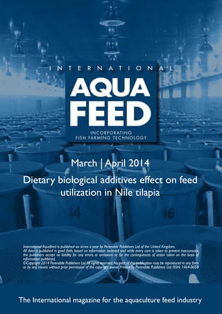 March | April 2014
Dietary biological additives effect on feed
utilization in Nile tilapia
The International magazine for the aquaculture feed industry
International Aquafeed is published six times a year by Perendale Publishers Ltd of the United Kingdom.
All data is published in good faith, based on information received, and while every care is taken to prevent inaccuracies,
the publishers accept no liability for any errors or omissions or for the consequences of action taken on the basis of
information published.
©Copyright 2014 Perendale Publishers Ltd.All rights reserved.No part of this publication may be reproduced in any form
or by any means without prior permission of the copyright owner. Printed by Perendale Publishers Ltd. ISSN: 1464-0058
INCORPORATING
FISH FARMING TECHNOLOGY
 