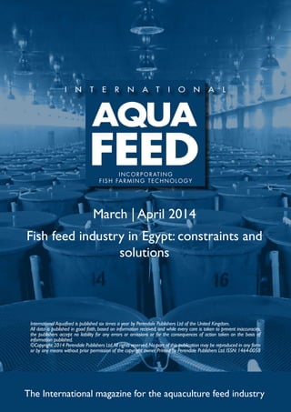 March | April 2014
Fish feed industry in Egypt: constraints and
solutions
The International magazine for the aquaculture feed industry
International Aquafeed is published six times a year by Perendale Publishers Ltd of the United Kingdom.
All data is published in good faith, based on information received, and while every care is taken to prevent inaccuracies,
the publishers accept no liability for any errors or omissions or for the consequences of action taken on the basis of
information published.
©Copyright 2014 Perendale Publishers Ltd.All rights reserved.No part of this publication may be reproduced in any form
or by any means without prior permission of the copyright owner. Printed by Perendale Publishers Ltd. ISSN: 1464-0058
INCORPORATING
FISH FARMING TECHNOLOGY
 