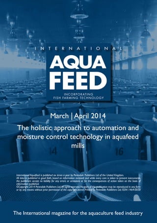 March | April 2014
The holistic approach to automation and
moisture control technology in aquafeed
mills
The International magazine for the aquaculture feed industry
International Aquafeed is published six times a year by Perendale Publishers Ltd of the United Kingdom.
All data is published in good faith, based on information received, and while every care is taken to prevent inaccuracies,
the publishers accept no liability for any errors or omissions or for the consequences of action taken on the basis of
information published.
©Copyright 2014 Perendale Publishers Ltd.All rights reserved.No part of this publication may be reproduced in any form
or by any means without prior permission of the copyright owner. Printed by Perendale Publishers Ltd. ISSN: 1464-0058
INCORPORATING
FISH FARMING TECHNOLOGY
 