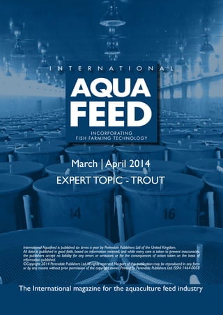 March | April 2014
EXPERT TOPIC - TROUT
The International magazine for the aquaculture feed industry
International Aquafeed is published six times a year by Perendale Publishers Ltd of the United Kingdom.
All data is published in good faith, based on information received, and while every care is taken to prevent inaccuracies,
the publishers accept no liability for any errors or omissions or for the consequences of action taken on the basis of
information published.
©Copyright 2014 Perendale Publishers Ltd.All rights reserved.No part of this publication may be reproduced in any form
or by any means without prior permission of the copyright owner. Printed by Perendale Publishers Ltd. ISSN: 1464-0058
INCORPORATING
FISH FARMING TECHNOLOGY
 
