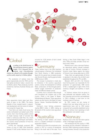 1
Global
A
ccording to the World Journal of
Fish and Marine Sciences, approx-
imately 576.2 thousand tons of
rainbow trout (Oncorhynchus
mykiss) are cultured in 69 countries through-
out the world, valued at 2.4 billion dollars.
The	 production	 of	 rainbow	 trout	 has	
grown	exponentially	since	the	1950’s	and	the	
total	global	production	today	is	second	only	
to	Atlantic	salmon.	Major	producing	countries	
include	Iran,	Germany,	Australia,	Norway	and	
France.
2
Iran
Asia’s	 aquaculture	 history	 dates	 back	 thou-
sands	 of	 years.	 In	 the	 1980’s,	 The	 Islamic	
Republic	 of	 Iran	 invested	 heavily	 in	 aquacul-
ture	development	with	the	culture	of	rainbow	
trout	along	the	Caspian	Sea.
Trout	 farms	 are	 mainly	 found	 across	 the	
centre,	northwestern	and	western	parts	of	the	
country.	 Iran’s	 trout	 farming	 systems	 consist	
of	 simple	 raceways	 made	 of	 concrete	 that	
harbor	a	continuous	water	flow.	As	a	result	
of	improved	farming	techniques	and	facilities,	
the	country’s	annual	production	of	trout	has	
grown	dramatically.	
In1978,	 Iran	 reportedly	 produced	 280	
tonnes	 of	 trout.	 In	 2009,	 total	 production	
reached	73	642	tonnes.	Rainbow	trout	now	
accounts	 for	 13.26	 percent	 of	 Iran's	 overall	
aquaculture	production.
3
GermanyToday,	rainbow	trout	is	the	most	important	
cultured	species	in	Germany.	First	introduced	
from	 North	 America	 in	 1880,	 production	
figures	for	this	species	have	increased	annually	
over	the	last	40	years,	reaching	approximately	
24000	tonnes	in	2003.	
This	increase	in	production	is	mainly	due	
to	 milestones	 in	 the	 country’s	 aquaculture	
systems,	namely,	the	development	of	artificial	
feeds,	 construction	 of	 flow-through-systems,	
artificial	 oxygen	 enrichment	 of	 production	
water	and	effective	disease	control.	
Currently,	trout	is	cultured	in	flow	through	
units	 throughout	 the	 southern	 part	 of	 the	
country,	 mainly	 in	 the	 States	 of	 Baden-
Württemberg	and	Bavaria.	These	aquaculture	
systems	are	also	found	in	the	States	of	Lower	
Saxony,	 Hessen,	 Nordrhein-Westfalen	 and	
Thüringen.	
Germany’s	 trout	 farming	 production	
reached €113	 million	 in	 2005,	 making	 up	
60	percent	of	the	country’s	total	aquaculture	
earnings.	
4
AustraliaThe	 farming	 of	 both	 rainbow	 and	 brown	
trout	 is	 a	 valuable	 contributor	 to	 Australia’s	
aquaculture	industry.	
Rainbow	trout	were	first	introduced	to	the	
country	 in	 1927	 as	 a	 source	 of	 recreational	
fishing	in	the	south	west	of	the	state.	Trout	
farming	 in	 New	 South	 Wales	 began	 in	 the	
early	 1970s	 and	 today	 provides	 annual	 rev-
enue	of	$12	million.	
Rainbow	trout	is	also	a	dominant	freshwa-
ter	 aquaculture	 species	 cultured	 southeast-
ern	 state	 of	 Victoria.	 Primarily	 harvested	 in	
Victoria’s	 cooler	 Alpine	 regions,	 the	 history	
of	Victoria’s	trout	rearing	dates	back	to	1870.
Today,	there	are	approximately	20	farms	
in	operation	in	the	state,	a	few	of	which	were	
established	throughout	the	70’s	and	80’s.	
Between	 2010	 and	 2011,	 the	 Victorian	
trout	farming	sector	was	responsible	for	the	
production	 of	 approximately	 1000	 tonnes	
of	fish,	a	notable	figure	in	light	of	the	of	the	
numerous	 droughts	 and	 bushfires	 in	 recent	
years.
In	 Tasmania,	 rainbow	 trout	 are	 grown	 in	
both	 freshwater	 and	 saltwater	 systems.	 The	
first	Tasmanian	trial	trout	farm	was	established	
in	 1964	 in	 Bridport,	 a	 small	 town	 on	 the	
northeast	coast	of	Tasmania.	
By	 1981,	 oceanic	 net	 pen	 rearing	 of	
rainbow	 trout	 was	 being	 carried	 out	 on	 an	
experimental	 basis,	 and	 by	 1983	 several	
companies	had	successfully	established	marine	
farming	of	rainbow	trout,	operating	on	both	
the	southeastern	and	western	coasts.	
5
NorwayRainbow	trout	is	the	only	non-native	species	
of	fish	in	Norwegian	aquaculture.	
First	introduced	into	the	country	in	1900,	
the	species	was	first	cultivated	in	freshwater	in	
the	early	1960s.	Following	successful	intensive	
rearing	processes,	Norway’s	trout	production	
March-April 2014 | InternAtIonAl AquAFeed | 37
EXPERT	T●PIC
3
4
2
5
6
7
8
 