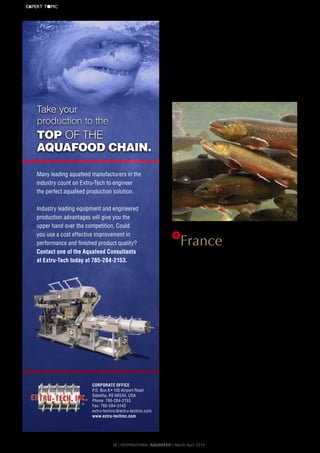 is	now	primarily	reared	in	sea	cages,	although	a	small	number	of	
fish	are	still	harvested	in	freshwater	ponds	and	tanks.
Current	 exports	 account	 for	 95	 percent	 of	 the	 country’s	
total	aquaculture	production.	As	one	of	the	world’s	leading	trout	
exporters,	it	is	not	surprising	that	
Norwegian	reared	fished	are	exported	to	over	130	different	
countries.	
The	 EU	 imports	 a	 large	 amount	 of	 Norwegian	 trout,	 with	
Denmark	and	France	at	the	forefront	in	terms	of	export	volume.	
Norway’s	 exports	 also	 extend	 to	 Russia	 and	 other	 eastern	
European	countries.	Currently,	Japan	and	Russia	import	the	largest	
volume	of	trout.
6
FranceAs	one	of	the	first	European	countries	to	develop	a	steady	aqua-
culture	industry,	French	aquaculture	is	notable	for	the	production	
of	trout	farming.	
Trout	rearing	mainly	takes	place	in	Aquitaine,	located	in	the	
southwest	 and	 Bretagne	 in	 the	 northwest.	 These	 two	 regions	
account	for	47	percent	of	the	country’s	total	trout	production.	
There	are	however,	a	range	of	farms	throughout	the	rest	of	the	
country	 including	 Nord	 Pas	 de	 Calais,	 Normandy,	 Rhône-Alpes	
and	Midi-Pyrénées.
Currently,	the	French	trout	farming	industry	employs	approxi-
mately	2	000	people.	3	percent	of	the	larger	production	compa-
nies	produce	more	than	500	tonnes	of	fish	annually.		Interestingly,	
although	they	produce	less	than	100	tonnes	each,	smaller	trout	
producer	 in	 the	 region	 represent	 84	 percent	 of	 France’s	 total	
production.	
France	is	the	third	largest	producer	of	trout	after	Chile	and	
Norway	and	in	2004,	approximately	35	128	tonnes	of	the	species	
was	produced	with	a	market	value	of	around	€135	million.	
At	present,	France’s	rainbow	trout	market	is	divided	in	to	three	
main	sectors:
•	Direct	consumption:	accounts	for	approximately	80	percent	
of	trout	production	with	a	market	value	of	€130	million
•	Angling:	 accounts	 for	 12	 percent	 of	 production	 with	 a	
market	value	of €16	million
•	Restocking:	 accounts	 for	 8	 percent	 of	 production	 with	 a	
market	value	of €7	million
France	currently	exports	around	5	300	tonnes	of	rainbow	trout	
to	Belgium	and	Germany	and	imports	around	3	000	tonnes	from	
Norway	and	Spain.
®
Corporate offiCe
P.O. Box 8 • 100 Airport Road
Sabetha, KS 66534, USA
Phone: 785-284-2153
Fax: 785-284-3143
extru-techinc@extru-techinc.com
www.extru-techinc.com
Many leading aquafeed manufacturers in the
industry count on Extru-Tech to engineer
the perfect aquafeed production solution.
Industry leading equipment and engineered
production advantages will give you the
upper hand over the competition. Could
you use a cost effective improvement in
performance and finished product quality?
Contact one of the aquafeed Consultants
at extru-tech today at 785-284-2153.
TOP of the
aquafOOd chain.
take your
production to the
ET-221A.indd 1 1/20/12 1:57 PM38 | InternAtIonAl AquAFeed | March-April 2014
EXPERT	T●PIC
 