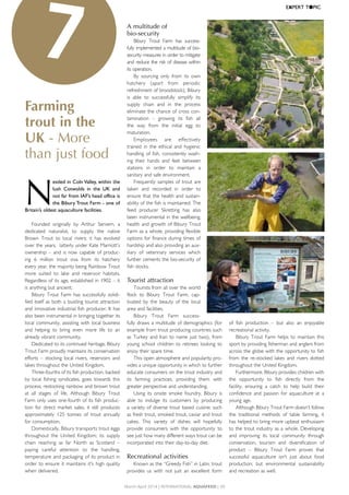Farming
trout in the
UK - More
than just food
N
estled	in	Coln	Valley,	within	the	
lush	 Cotwolds	 in	 the	 UK	 and	
not	far	from	IAF’s	head	office	is	
the	Bibury	Trout	Farm	-	one	of	
Britain’s	oldest	aquaculture	facilities.	
Founded	 originally	 by	 Arthur	 Servern,	 a	
dedicated	 naturalist,	 to	 supply	 the	 native	
Brown	 Trout	 to	 local	 rivers;	 it	 has	 evolved	
over	the	years,		latterly	under	Kate	Marriott’s	
ownership	–	and	is	now	capable	of	produc-
ing	 6	 million	 trout	 ova	 from	 its	 hatchery	
every	year,	the	majority	being	Rainbow	Trout	
more	 suited	 to	 lake	 and	 reservoir	 habitats.	
Regardless	of	its	age,	established	in	1902	–	it	
is	anything	but	ancient;
Bibury	Trout	Farm	has	successfully	solidi-
fied	itself	as	both	a	bustling	tourist	attraction	
and	innovative	industrial	fish	producer.	It	has	
also	been	instrumental	in	bringing	together	its	
local	community,	assisting	with	local	business	
and	 helping	 to	 bring	 even	 more	 life	 to	 an	
already	vibrant	community.
Dedicated	to	its	continued	heritage,	Bibury	
Trout	Farm	proudly	maintains	its	conservation	
efforts	–	 stocking	local	rivers,	reservoirs	and	
lakes	throughout	the	United	Kingdom.	
Three-fourths	of	its	fish	production,	backed	
by	local	fishing	syndicates,	goes	towards	this	
process;	restocking	rainbow	and	brown	trout	
at	 all	 stages	 of	 life.	 Although	 Bibury	 Trout	
Farm	only	uses	one-fourth	of	its	fish	produc-
tion	 for	 direct	 market	 sales,	 it	 still	 produces	
approximately	 125	 tonnes	 of	 trout	 annually	
for	consumption.	
Domestically,	Bibury	transports	trout	eggs	
throughout	 the	 United	 Kingdom;	 its	 supply	
chain	 reaching	 as	 far	 North	 as	 Scotland	 –	
paying	 careful	 attention	 to	 the	 handling,	
temperature	and	packaging	of	its	product	in	
order	to	ensure	it	maintains	it's	high	quality	
when	delivered.	
A multitude of
bio-security
Bibury	 Trout	 Farm	 has	 success-
fully	implemented	a	multitude	of	bio-
security	measures	in	order	to	mitigate	
and	reduce	the	risk	of	disease	within	
its	operation.	
By	 sourcing	 only	 from	 its	 own	
hatchery	 (apart	 from	 periodic	
refreshment	of	broodstock),	Bibury	
is	 able	 to	 successfully	 simplify	 its	
supply	 chain	 and	 in	 the	 process	
eliminate	the	chance	of	cross	con-
tamination	 –	 growing	 its	 fish	 all	
the	 way	 from	 the	 initial	 egg	 to	
maturation.	
Employees	 are	 effectively	
trained	 in	 the	 ethical	 and	 hygienic	
handling	of	fish,	consistently	wash-
ing	 their	 hands	 and	 feet	 between	
stations	 in	 order	 to	 maintain	 a	
sanitary	and	safe	environment.	
Frequently	samples	of	trout	are	
taken	 and	 recorded	 in	 order	 to	
ensure	that	the	health	and	sustain-
ability	of	the	fish	is	maintained.	The	
feed	 producer	 Skretting	 has	 also	
been	instrumental	in	the	wellbeing,	
health	and	growth	of	Bibury	Trout	
Farm	as	a	whole,	providing	flexible	
options	for	finance	during	times	of	
hardship	and	also	providing	an	aux-
iliary	 of	 veterinary	 services	 which	
further	cements	the	bio-security	of	
fish	stocks.
Tourist attraction
Tourists	from	all	over	the	world	
flock	 to	 Bibury	 Trout	 Farm,	 cap-
tivated	 by	 the	 beauty	 of	 the	 local	
area	and	facilities.	
Bibury	 Trout	 Farm	 success-
fully	draws	a	multitude	of	demographics	(for	
example	from	trout	producing	countries	such	
as	Turkey	and	Iran	to	name	just	two),	from	
young	 school	 children	 to	 retirees	 looking	 to	
enjoy	their	spare	time.	
This	open	atmosphere	and	popularity	pro-
vides	a	unique	opportunity	in	which	to	further	
educate	consumers	on	the	trout	industry	and	
its	 farming	 practices,	 providing	 them	 with	
greater	perspective	and	understanding.	
Using	 its	 onsite	 smoke	 foundry,	 Bibury	 is	
able	 to	 indulge	 its	 customers	 by	 producing	
a	variety	of	diverse	trout	based	cuisine;	such	
as	fresh	trout,	smoked	trout,	caviar	and	trout	
cakes.	 This	 variety	 of	 dishes	 will	 hopefully	
provide	 consumers	 with	 the	 opportunity	 to	
see	just	how	many	different	ways	trout	can	be	
incorporated	into	their	day-to-day	diet.
Recreational activities
Known	as	the	“Greedy	Fish”	in	Latin,	trout	
provides	 us	 with	 not	 just	 an	 excellent	 form	
of	 fish	 production	 –	 but	 also	 an	 enjoyable	
recreational	activity.	
Bibury	 Trout	 Farm	 helps	 to	 maintain	 this	
sport	by	providing	fisherman	and	anglers	from	
across	the	globe	with	the	opportunity	to	fish	
from	 the	 re-stocked	 lakes	 and	 rivers	 dotted	
throughout	the	United	Kingdom.	
Furthermore,	Bibury	provides	children	with	
the	 opportunity	 to	 fish	 directly	 from	 the	
facility,	 ensuring	 a	 catch	 to	 help	 build	 their	
confidence	 and	 passion	 for	 aquaculture	 at	 a	
young	age.
Although	Bibury	Trout	Farm	doesn’t	follow	
the	 traditional	 methods	 of	 table	 farming,	 it	
has	helped	to	bring	more	upbeat	enthusiasm	
to	the	trout	industry	as	a	whole.	Developing	
and	 improving	 its	 local	 community	 through	
conservation,	 tourism	 and	 diversification	 of	
product	 –	 Bibury	 Trout	 Farm	 proves	 that	
successful	 aquaculture	 isn’t	 just	 about	 food	
production;	 but	 environmental	 sustainability	
and	recreation	as	well.
7
March-April 2014 | InternAtIonAl AquAFeed | 39
EXPERT	T●PIC
 