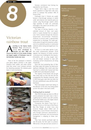 Victorian
rainbow trout
A
ccording	 to	 the	 history	 books	
Rainbow	 Trout	 (Oncorhynchus
mykiss)	 were	 introduced	 to	
Australia	 just	 after	 1860	 and	
Victoria	has	held	on	to	the	mantle	of	being	
the	 largest	 supplier	 of	 freshwater	 trout	 to	
the	Australian	market	ever	since.	
Most	 of	 the	 fish	 produced	 in	 Victoria's	
cool	 alpine	 regions,	 primarily	 in	 the	 upper	
Goulburn	 River	 system,	 and	 whilst	 shorter	
lived	 than	 brown	 trout	 (cultured	 primarily	
for	restocking	purposes),	the	rainbows	grow	
faster	in	most	circumstances.	
Victorian	 commercial	 trout	 farming	 has	
operated	for	over	40	years.
Today's	 farms	 range	 in	 size	 from	 small	
tourist	 operations	 to	 large	 farms	 with	 many	
ponds	 or	 raceways	 that	 produce	 100s	 of	
tonnes	of	fish.	
Freshwater	 trout	 in	 Victoria	 are	 usually	
farmed	 in	 flow-through	 raceways	 or	 ponds	
under	 semi-intensive	 and	 intensive	 grow-out	
systems	 using	 flow-through	 systems	 where	
large	 quantities	 of	 water	 are	 continually	
exchanged	in	the	culture	unit	and	fed	a	com-
mercial	pelleted	diet.
This	 type	 of	 farming	 requires	 a	 con-
siderable	 amount	 of	 clean,	 cool	 water	
which	 is	 usually	 diverted	 from	 an	 adjacent	
river.	Farms	licensed	through	the	Victorian	
Government	 Environmental	 Protection	
Authority,	to	ensure	water	is	appropriately	
treated	prior	to	discharge.	This	water	gen-
erally	passes	through	the	production	system	
and	on	to	settlement	ponds	or	constructed	
wetlands,	before	being	discharged	back	into	
the	river.
As	trout	is	a	cold	water	species,	it	pre-
fers	 water	 temperatures	 between	 10-20	
degrees,	 the	 frequency	 of	 hotter	 summers	
is	proving	to	be	a	challenge	for	the	industry.	
Innovations,	 such	 as	 using	 oxygen	 injec-
tion	 and	 deeper	 raceways	 to	 cope	 with	
increasing	 summer	 temperatures	 are	 being	
introduced.
Since	 the	 trout	 pioneering	 days	 of	 Alan	
and	Peter	Leake,	the	industry	has	faced	some	
significant	challenges.	Over	recent	years	they	
have	had	to	contend	with	massive	bush	fires	
in	2009	which	were	followed	by	floods.	
The	 majority	 of	 the	 farmers	 had	 just	 got	
their	 stocks	 back	 up	 from	 the	 fires	 and	 the	
consequential	 fire	 retardant	 chemicals,	 when	
in	2010	those	gains	were	then	lost	when	the	
fish	were	washed/swam	away	with	the	incred-
ible	floods.	
Most	local	people	would	recall	seeing	on	
the	television	at	the	time,	trout	being	picked	
up	from	the	water	in	the	town’s	street.	
Getting back to normal
After	2010	the	state	was	down	to	50%	of	
normal	production	but	latest	news	is	that	it	
is	getting	back	to	where	it	was	with	currently	
26	licensed	holders	and	is	the	largest	volume	
aquaculture	sector	in	Victoria.	
Companies	 like	 Alpine	 Trout	 Farm	 in	
Noojee,	Victoria,	at	the	base	of	the	Mount	
Baw	 Baw	 Ranges,	 (a	 winter	 snow	 area	
Victorian	 Ranges	 about	 120km	 east	 of	
Melbourne),	is	one	of	those	in	the	business	
who	 through	 continuous	 improvement	 in	
production	 techniques	 and	 environmental	
management	 is	 adapting	 to	 these	 chal-
lenges.	
They	 have	 recently	 purchased	 eight	 ha	
and	 58	 ponds,	 the	 farm	 plans	 to	 produce	
400	tonnes	in	the	year	but	have	concerns	in	
Profiles of Victoria's
Salmonids
Brown trout
Brown	 trout	 were	 introduced	 to	
mainland	 Australia	 from	 Tasmania	 in	
1864	as	fertilised	eggs.	Fisheries	Victoria	
stocks	more	brown	trout	than	any	other	
salmonid	(trout	and	salmon).	
These	 stockings	 are	 predominantly	
into	lakes	and	impoundments.	
This	 species	 of	 trout	 is	 widespread	
and	abundant	in	north	eastern	Victoria	
where	self-sustaining	populations	thrive	
in	cool,	fast	flowing	waters.	Given	good	
habitat	 and	 food,	 brown	 trout	 grow	
rapidly	in	their	second	and	third	year	of	
life	although	few	live	beyond	five	to	six	
years	of	age.	
Brown	trout	are	considered	to	be	a	
'residential'	fish	exhibiting	limited	move-
ment	 from	 established	 home	 ranges.	
They	appear	to	dominate	rainbow	trout	
in	 waters	 where	 both	 species	 exist	
naturally.
Rainbow trout
Chinook salmon
Chinook	 salmon	 are	 also	 known	 as	
Quinnat	 salmon	 and	 King	 salmon	 and	
are	 highly	 regarded	 by	 anglers	 as	 a	
strong	sportsfish.	
They	 were	 first	 introduced	 to	
Australia	in	the	1870s.	In	natural	circum-
stances,	young	and	adults	spend	most	of	
their	life	at	sea,	returning	to	their	natal	
streams	 to	 spawn.	 Natural	 migratory	
stocks	in	North	America	have	recorded	
fish	of	1.6m	and	nearly	60kg.	
In	Victoria	they	are	only	stocked	into	
Lake	Purrumbete,	Lake	Murdeduke	and	
on	 occasion,	 Lake	 Modewarre.	 These	
waters	 have	 been	 known	 to	 produce	
fish	 of	 89cm	 and	 11.4kg	 (Lake	 Bullen	
Merri,	1981),	but	most	fish	are	generally	
between	1	and	3kg.
Atlantic salmon
Atlantic	 salmon	 are	 often	 confused	
with	brown	trout	and	were	first	intro-
duced	to	Australia	in	the	1860s.	
In	 natural	 circumstances,	 most	 of	
their	life	cycle	is	spent	at	sea,	however	
stocked	 populations	 for	 recreational	
fishing	 have	 been	 maintained	 in	 Lake	
Purrumbete	and	Lake	Bullen	Merri.
8
40 | InternAtIonAl AquAFeed | March-April 2014
EXPERT	T●PIC
 