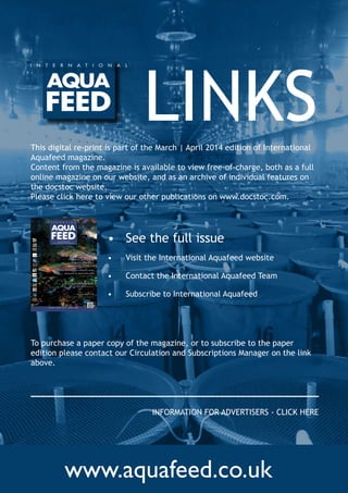 www.aquafeed.co.uk
LINKS
•	 See the full issue
•	 Visit the International Aquafeed website
•	 Contact the International Aquafeed Team
•	 Subscribe to International Aquafeed
The Role of prebiotics in
Pangasius production
Poultry hydrolysates enhance stress
resistance & stress tolerance
– in Pacific white shrimp
Volume 17 Issue 2 2014 - m ARCH | APRIl
INCORPORATING
fIsh fARmING TeChNOlOGy
Microalgae and aquaculture
– feed and cycle management
Aquaculture UK
– our guide to the UK's premier aquaculture event
This digital re-print is part of the March | April 2014 edition of International
Aquafeed magazine.
Content from the magazine is available to view free-of-charge, both as a full
online magazine on our website, and as an archive of individual features on
the docstoc website.
Please click here to view our other publications on www.docstoc.com.
To purchase a paper copy of the magazine, or to subscribe to the paper
edition please contact our Circulation and Subscriptions Manager on the link
above.
INFORMATION FOR ADVERTISERS - CLICK HERE
 