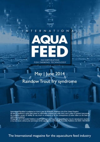 May | June 2014
Raindow Trout fry syndrome
The International magazine for the aquaculture feed industry
International Aquafeed is published six times a year by Perendale Publishers Ltd of the United Kingdom.
All data is published in good faith, based on information received, and while every care is taken to prevent inaccuracies,
the publishers accept no liability for any errors or omissions or for the consequences of action taken on the basis of
information published.
©Copyright 2014 Perendale Publishers Ltd.All rights reserved.No part of this publication may be reproduced in any form
or by any means without prior permission of the copyright owner. Printed by Perendale Publishers Ltd. ISSN: 1464-0058
INCORPORATING
FISH FARMING TECHNOLOGY
 
