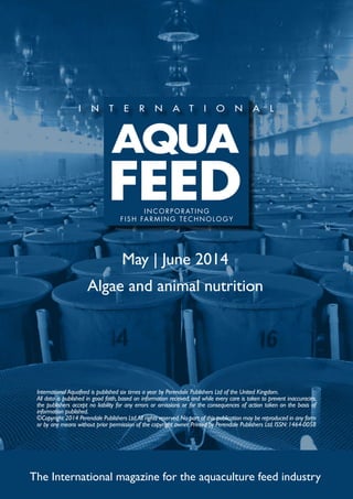 May | June 2014
Algae and animal nutrition
The International magazine for the aquaculture feed industry
International Aquafeed is published six times a year by Perendale Publishers Ltd of the United Kingdom.
All data is published in good faith, based on information received, and while every care is taken to prevent inaccuracies,
the publishers accept no liability for any errors or omissions or for the consequences of action taken on the basis of
information published.
©Copyright 2014 Perendale Publishers Ltd.All rights reserved.No part of this publication may be reproduced in any form
or by any means without prior permission of the copyright owner. Printed by Perendale Publishers Ltd. ISSN: 1464-0058
INCORPORATING
FISH FARMING TECHNOLOGY
 