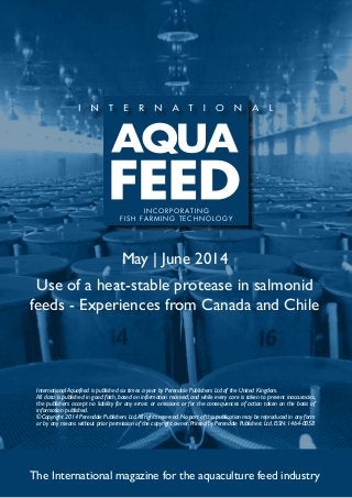 May | June 2014
Use of a heat-stable protease in salmonid
feeds - Experiences from Canada and Chile
The International magazine for the aquaculture feed industry
International Aquafeed is published six times a year by Perendale Publishers Ltd of the United Kingdom.
All data is published in good faith, based on information received, and while every care is taken to prevent inaccuracies,
the publishers accept no liability for any errors or omissions or for the consequences of action taken on the basis of
information published.
©Copyright 2014 Perendale Publishers Ltd.All rights reserved.No part of this publication may be reproduced in any form
or by any means without prior permission of the copyright owner. Printed by Perendale Publishers Ltd. ISSN: 1464-0058
INCORPORATING
FISH FARMING TECHNOLOGY
 