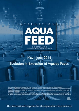 May | June 2014
Evolution in Extrusion of Aquatic Feeds
The International magazine for the aquaculture feed industry
International Aquafeed is published six times a year by Perendale Publishers Ltd of the United Kingdom.
All data is published in good faith, based on information received, and while every care is taken to prevent inaccuracies,
the publishers accept no liability for any errors or omissions or for the consequences of action taken on the basis of
information published.
©Copyright 2014 Perendale Publishers Ltd.All rights reserved.No part of this publication may be reproduced in any form
or by any means without prior permission of the copyright owner. Printed by Perendale Publishers Ltd. ISSN: 1464-0058
INCORPORATING
FISH FARMING TECHNOLOGY
 