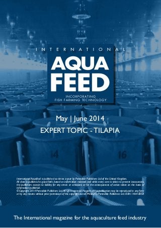May | June 2014
EXPERT TOPIC - TILAPIA
The International magazine for the aquaculture feed industry
International Aquafeed is published six times a year by Perendale Publishers Ltd of the United Kingdom.
All data is published in good faith, based on information received, and while every care is taken to prevent inaccuracies,
the publishers accept no liability for any errors or omissions or for the consequences of action taken on the basis of
information published.
©Copyright 2014 Perendale Publishers Ltd.All rights reserved.No part of this publication may be reproduced in any form
or by any means without prior permission of the copyright owner. Printed by Perendale Publishers Ltd. ISSN: 1464-0058
INCORPORATING
FISH FARMING TECHNOLOGY
 