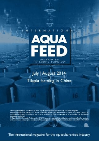 July | August 2014
Tilapia farming in China
The International magazine for the aquaculture feed industry
International Aquafeed is published six times a year by Perendale Publishers Ltd of the United Kingdom.
All data is published in good faith, based on information received, and while every care is taken to prevent inaccuracies,
the publishers accept no liability for any errors or omissions or for the consequences of action taken on the basis of
information published.
©Copyright 2014 Perendale Publishers Ltd.All rights reserved.No part of this publication may be reproduced in any form
or by any means without prior permission of the copyright owner. Printed by Perendale Publishers Ltd. ISSN: 1464-0058
INCORPORATING
FISH FARMING TECHNOLOGY
 