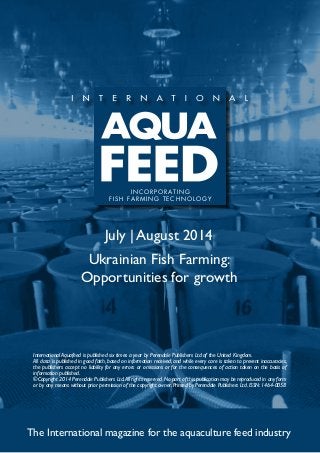 July | August 2014
Ukrainian Fish Farming:
Opportunities for growth
The International magazine for the aquaculture feed industry
International Aquafeed is published six times a year by Perendale Publishers Ltd of the United Kingdom.
All data is published in good faith, based on information received, and while every care is taken to prevent inaccuracies,
the publishers accept no liability for any errors or omissions or for the consequences of action taken on the basis of
information published.
©Copyright 2014 Perendale Publishers Ltd.All rights reserved.No part of this publication may be reproduced in any form
or by any means without prior permission of the copyright owner. Printed by Perendale Publishers Ltd. ISSN: 1464-0058
INCORPORATING
FISH FARMING TECHNOLOGY
 