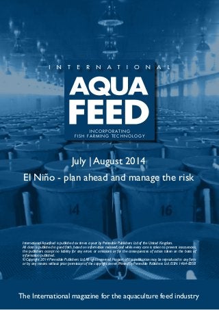 July | August 2014
El Niño - plan ahead and manage the risk
The International magazine for the aquaculture feed industry
International Aquafeed is published six times a year by Perendale Publishers Ltd of the United Kingdom.
All data is published in good faith, based on information received, and while every care is taken to prevent inaccuracies,
the publishers accept no liability for any errors or omissions or for the consequences of action taken on the basis of
information published.
©Copyright 2014 Perendale Publishers Ltd.All rights reserved.No part of this publication may be reproduced in any form
or by any means without prior permission of the copyright owner. Printed by Perendale Publishers Ltd. ISSN: 1464-0058
INCORPORATING
FISH FARMING TECHNOLOGY
 