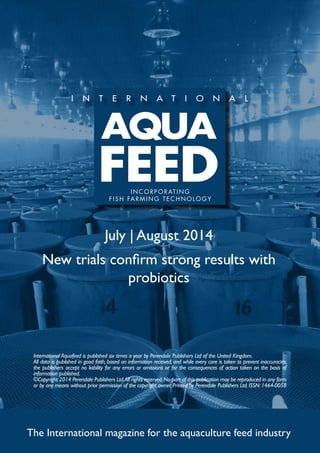 July | August 2014
New trials confirm strong results with
probiotics
The International magazine for the aquaculture feed industry
International Aquafeed is published six times a year by Perendale Publishers Ltd of the United Kingdom.
All data is published in good faith, based on information received, and while every care is taken to prevent inaccuracies,
the publishers accept no liability for any errors or omissions or for the consequences of action taken on the basis of
information published.
©Copyright 2014 Perendale Publishers Ltd.All rights reserved.No part of this publication may be reproduced in any form
or by any means without prior permission of the copyright owner. Printed by Perendale Publishers Ltd. ISSN: 1464-0058
INCORPORATING
FISH FARMING TECHNOLOGY
 
