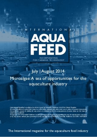 July | August 2014
Microalgae:A sea of opportunities for the
aquaculture industry
The International magazine for the aquaculture feed industry
International Aquafeed is published six times a year by Perendale Publishers Ltd of the United Kingdom.
All data is published in good faith, based on information received, and while every care is taken to prevent inaccuracies,
the publishers accept no liability for any errors or omissions or for the consequences of action taken on the basis of
information published.
©Copyright 2014 Perendale Publishers Ltd.All rights reserved.No part of this publication may be reproduced in any form
or by any means without prior permission of the copyright owner. Printed by Perendale Publishers Ltd. ISSN: 1464-0058
INCORPORATING
FISH FARMING TECHNOLOGY
 