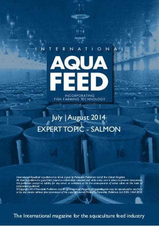 July | August 2014
EXPERT TOPIC - SALMON
The International magazine for the aquaculture feed industry
International Aquafeed is published six times a year by Perendale Publishers Ltd of the United Kingdom.
All data is published in good faith, based on information received, and while every care is taken to prevent inaccuracies,
the publishers accept no liability for any errors or omissions or for the consequences of action taken on the basis of
information published.
©Copyright 2014 Perendale Publishers Ltd.All rights reserved.No part of this publication may be reproduced in any form
or by any means without prior permission of the copyright owner. Printed by Perendale Publishers Ltd. ISSN: 1464-0058
INCORPORATING
FISH FARMING TECHNOLOGY
 