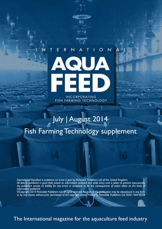 July | August 2014
Fish Farming Technology supplement
The International magazine for the aquaculture feed industry
International Aquafeed is published six times a year by Perendale Publishers Ltd of the United Kingdom.
All data is published in good faith, based on information received, and while every care is taken to prevent inaccuracies,
the publishers accept no liability for any errors or omissions or for the consequences of action taken on the basis of
information published.
©Copyright 2014 Perendale Publishers Ltd.All rights reserved.No part of this publication may be reproduced in any form
or by any means without prior permission of the copyright owner. Printed by Perendale Publishers Ltd. ISSN: 1464-0058
INCORPORATING
FISH FARMING TECHNOLOGY
 