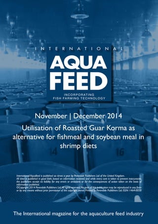 INCORPORATING 
FISH FARMING TECHNOLOGY 
November | December 2014 
Utilisation of Roasted Guar Korma as 
alternative for fishmeal and soybean meal in 
shrimp diets 
International Aquafeed is published six times a year by Perendale Publishers Ltd of the United Kingdom. 
All data is published in good faith, based on information received, and while every care is taken to prevent inaccuracies, 
the publishers accept no liability for any errors or omissions or for the consequences of action taken on the basis of 
information published. 
©Copyright 2014 Perendale Publishers Ltd. All rights reserved. No part of this publication may be reproduced in any form 
or by any means without prior permission of the copyright owner. Printed by Perendale Publishers Ltd. ISSN: 1464-0058 
The International magazine for the aquaculture feed industry 
 