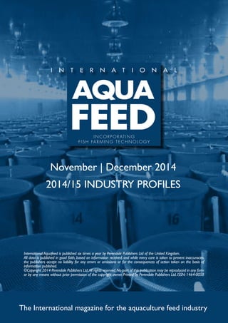 INCORPORATING 
F I S H FARMING TECHNOLOGY 
November | December 2014 
2014/15 INDUSTRY PROFILES 
International Aquafeed is published six times a year by Perendale Publishers Ltd of the United Kingdom. 
All data is published in good faith, based on information received, and while every care is taken to prevent inaccuracies, 
the publishers accept no liability for any errors or omissions or for the consequences of action taken on the basis of 
information published. 
©Copyright 2014 Perendale Publishers Ltd. All rights reserved. No part of this publication may be reproduced in any form 
or by any means without prior permission of the copyright owner. Printed by Perendale Publishers Ltd. ISSN: 1464-0058 
The International magazine for the aquaculture feed industry 
 